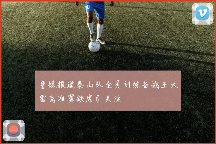 鲁媒报道泰山队全员训练备战王大雷高准翼缺席引关注