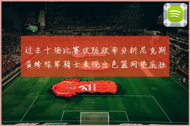 过去十场比赛攻防效率分析尼克斯黄蜂绿军骑士表现出色篮网垫底独占鳌头