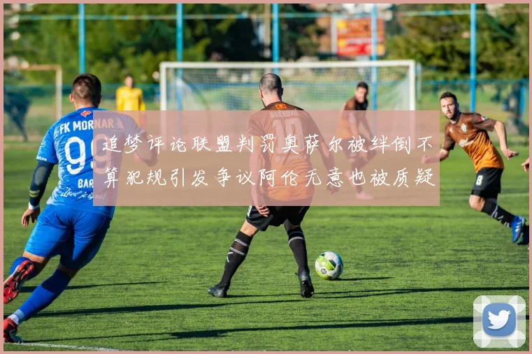 追梦评论联盟判罚奥萨尔被绊倒不算犯规引发争议阿伦无意也被质疑