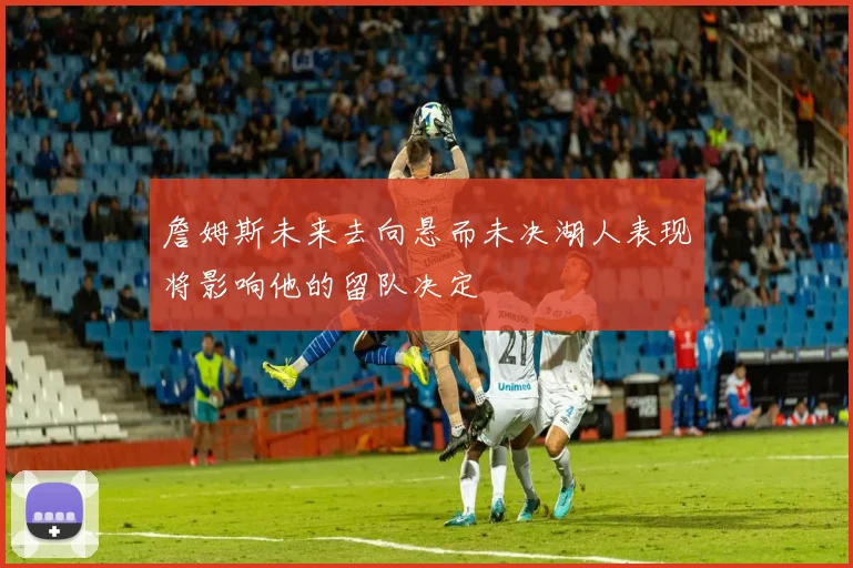 詹姆斯未来去向悬而未决湖人表现将影响他的留队决定