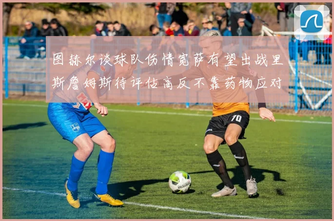 图赫尔谈球队伤情宽萨有望出战里斯詹姆斯待评估高反不靠药物应对