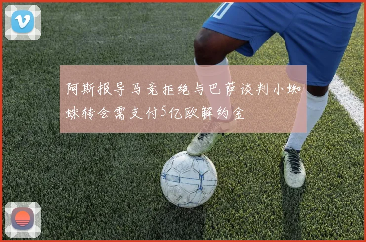 阿斯报导马竞拒绝与巴萨谈判小蜘蛛转会需支付5亿欧解约金