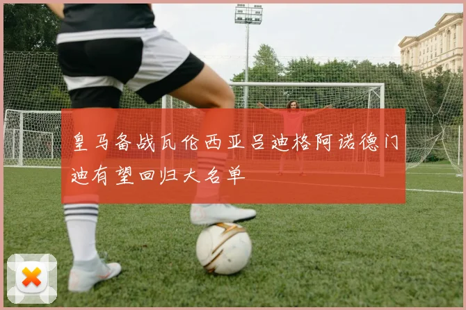 皇马备战瓦伦西亚吕迪格阿诺德门迪有望回归大名单