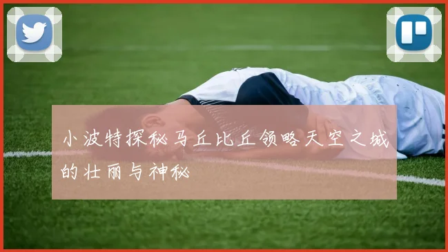 小波特探秘马丘比丘领略天空之城的壮丽与神秘