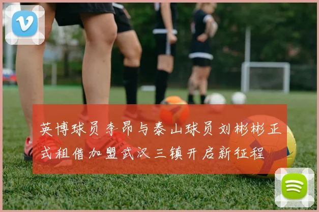 英博球员李昂与泰山球员刘彬彬正式租借加盟武汉三镇开启新征程