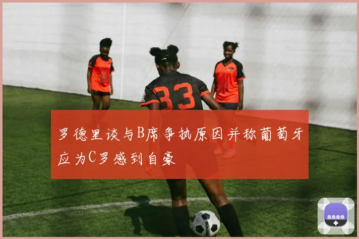 罗德里谈与B席争执原因并称葡萄牙应为C罗感到自豪