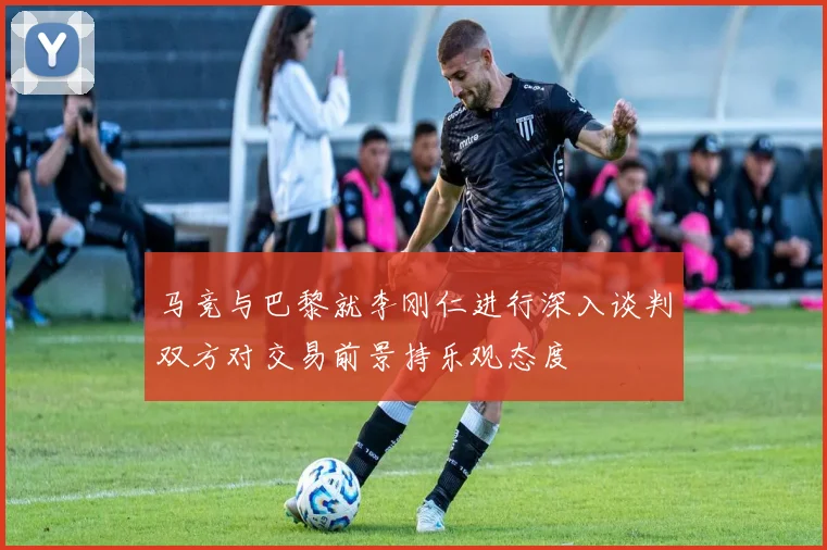 马竞与巴黎就李刚仁进行深入谈判双方对交易前景持乐观态度