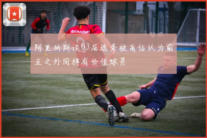 阿里纳斯谈03届选秀被高估认为前五之外同样有价值球员