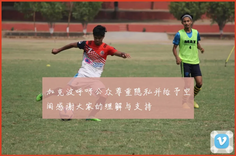 加克波呼吁公众尊重隐私并给予空间感谢大家的理解与支持