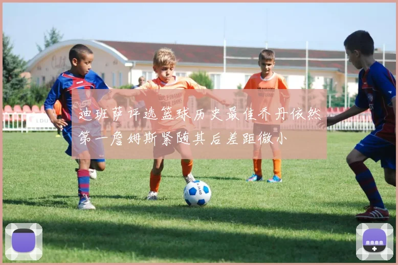 迪班萨评选篮球历史最佳乔丹依然第一詹姆斯紧随其后差距微小