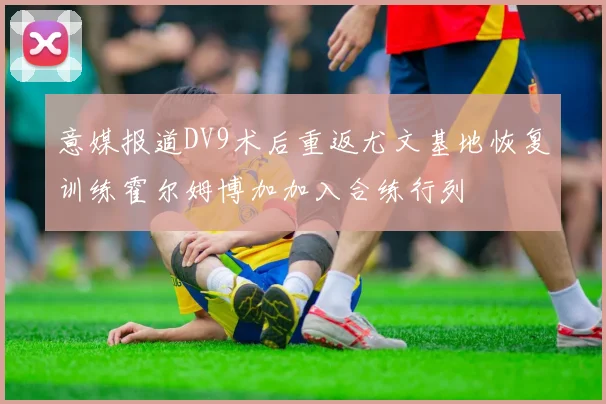 意媒报道DV9术后重返尤文基地恢复训练霍尔姆博加加入合练行列