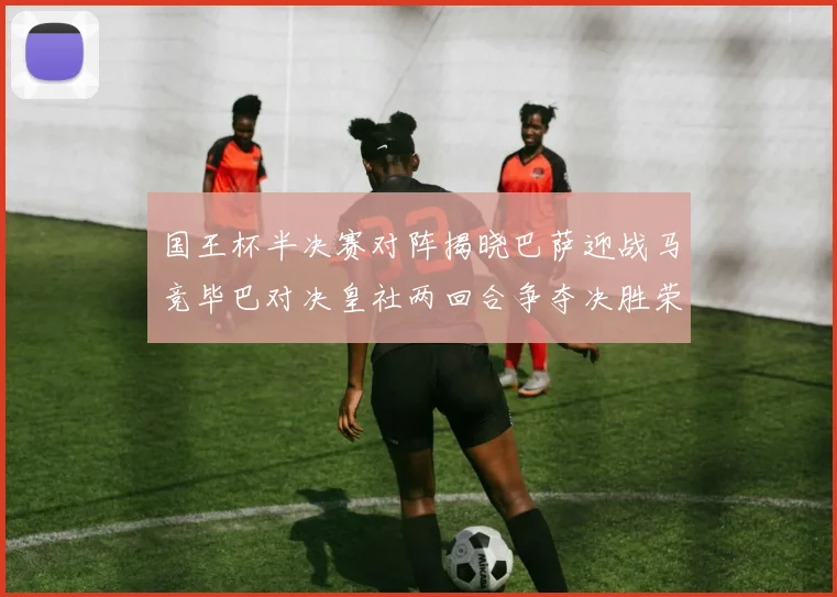 国王杯半决赛对阵揭晓巴萨迎战马竞毕巴对决皇社两回合争夺决胜荣耀