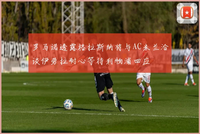 罗马诺透露格拉斯纳将与AC米兰洽谈伊劳拉耐心等待利物浦回应