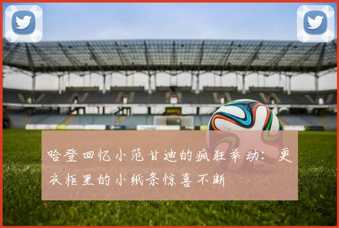 哈登回忆小范甘迪的疯狂举动：更衣柜里的小纸条惊喜不断