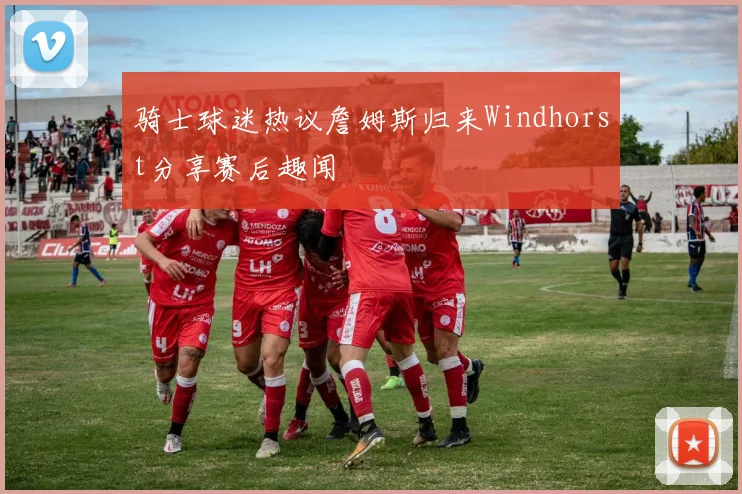 骑士球迷热议詹姆斯归来Windhorst分享赛后趣闻