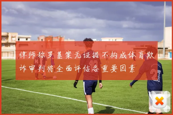律师称罗基案无证据不构成体育欺诈审判将全面评估各重要因素