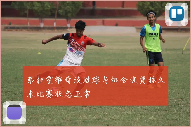 弗拉霍维奇谈进球与机会浪费称久未比赛状态正常